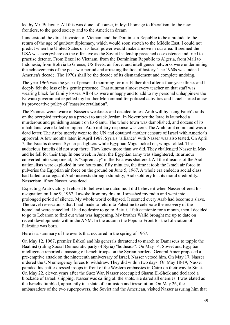 led by Mr. Balaguer. All this was done, of course, in loyal homage to liberalism, to the new
frontiers, to the good society and to the American dream.

I understood the direct invasion of Vietnam and the Dominican Republic to be a prelude to the
return of the age of gunboat diplomacy, which would soon stretch to the Middle East. I could not
predict when the United States or its local power would make a move in our area. It seemed the
USA was everywhere on the offensive as the Soviet leadership preached co-existence and tried to
practise detente, From Brazil to Vietnam, from the Dominican Republic to Algeria, from Mali to
Indonesia, from Bolivia to Greece, US fleets, air force, and intelligence networks were undermining
the achievements of the post-war period and arresting the tide of history. The 1960s was indeed
America's decade, The 1970s shall be the decade of its dismantlement and complete undoing.

The year 1966 was the year of personal mourning for me. Father died after a four-year illness and I
deeply felt the loss of his gentle presence. That autumn almost every teacher on that staff was
wearing black for family losses. All of us were unhappy and to add to my personal unhappiness the
Kuwaiti government expelled my brother Mohammad for political activities and Israel started anew
its provocative policy of "massive retaliation"

The Zionists were aware of Nasser's weakness and decided to test Arab will by using Fateh’s raids
on the occupied territory as a pretext to attack Jordan, In November the Israelis launched a
murderous and punishing assault on Es-Samu, The whole town was demolished, and dozens of its
inhabitants were killed or injured. Arab military response was zero. The Arab joint command was a
dead letter. The Arabs merely went to the UN and obtained another censure of Israel with America’s
approval. A few months later, in April 1967, Syria's "alliance" with Nasser was also tested. On April
7, the Israelis downed Syrian jet fighters while Egyptian Migs looked on, wings folded. The
audacious Israelis did not stop there. They knew more than we did. They challenged Nasser in May
and he fell for their trap. In one week in June, the Egyptian army was slaughtered, its armour
converted into scrap metal, its "supremacy" in the East was shattered, All the illusions of the Arab
nationalists were exploded in two hours and fifty minutes, the time it took the Israeli air force to
pulverise the Egyptian air force on the ground on June 5, 1967. A whole era ended; a social class
had failed to safeguard Arab interests through stupidity; Arab soldiery lost its moral credibility.
Nasserism, if not Nasser, was dead.

 

   

Expecting Arab victory I refused to believe the outcome. I did believe it when Nasser offered his
resignation on June 9, 1967. [awoke from my dream. I smashed my radio and went into a
prolonged period of silence. My whole world collapsed. It seemed every Arab had become a slave.
The travel reservations that I had made to return to Palestine to celebrate the recovery of the
homeland were cancelled. I had no desire to go to Beirut. I felt catatonic for a month, then I decided
to go to Lebanon to find out what was happening. My brother Walid brought me up to date on
recent developments within the ANM. In the autumn the Popular Front for the Liberation of
Palestine was born.

Here is a summary of the events that occurred in the spring of 1967:

On May 12, 1967, premier Eshkol and his generals threatened to march to Damascus to topple the
Baathist (ruling Social Democratic party of Syria) "hotheads". On May 14, Soviet and Egyptian
intelligence reported a massing of Israeli troops on the Syrian borders. General Amer proposed a
pre-emptive attack on the nineteenth anniversary of Israel. Nasser vetoed him, On May 17, Nasser
ordered the UN emergency forces to withdraw. They did within two days. On May 18-19, Nasser
paraded his battle-dressed troops in front of the Western embassies in Cairo on their way to Sinai
On May 22, eleven years after the Suez War, Nasser reoccupied Sharm El-Sheik and declared a
blockade of Israeli shipping. Nasser was calling all the shots. He dared all enemies. I was elated as,
the Israelis fumbled, apparently in a state of confusion and irresolution, On May 26, the
ambassadors of the two superpowers, the Soviet and the American, visited Nasser assuring him that

 

39
